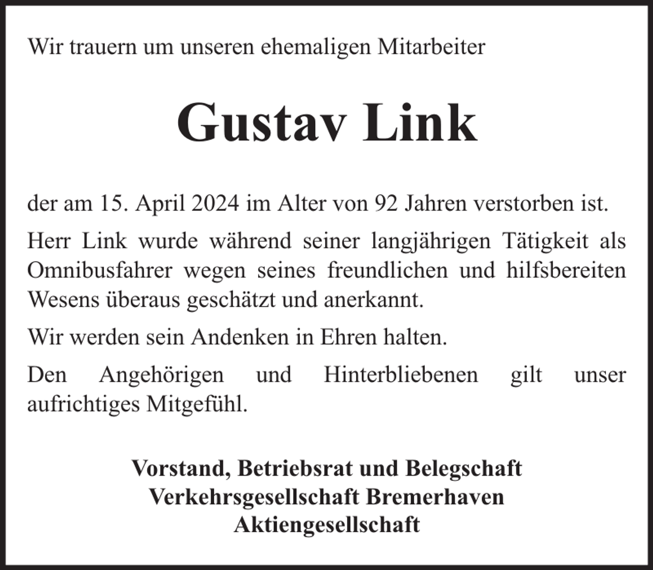 <p>Wir trauern um unseren ehemaligen Mitarbeiter</p><p>Gustav Link<br />der am 15. April 2024 im Alter von 92 Jahren verstorben ist.<br />Herr Link wurde während seiner langjährigen Tätigkeit als<br />Omnibusfahrer wegen seines freundlichen und hilfsbereiten<br />Wesens überaus geschätzt und anerkannt.<br />Wir werden sein Andenken in Ehren halten.<br />Den Angehörigen und<br />aufrichtiges Mitgefühl.</p><p>Hinterbliebenen</p><p>gilt</p><p>Vorstand, Betriebsrat und Belegschaft<br />Verkehrsgesellschaft Bremerhaven<br />Aktiengesellschaft</p><p>unser</p>