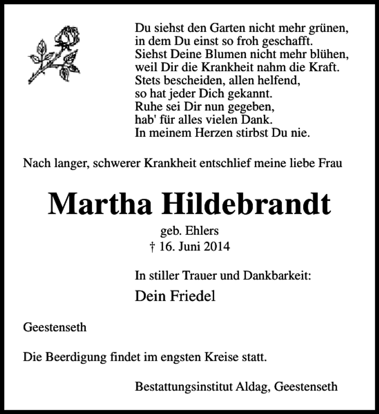 <p>Du siehst den Garten nicht mehr grünen,<br />in dem Du einst so froh geschafft.<br />Siehst Deine Blumen nicht mehr blühen,<br />weil Dir die Krankheit nahm die Kraft.<br />Stets bescheiden, allen helfend,<br />so hat jeder Dich gekannt.<br />Ruhe sei Dir nun gegeben,<br />hab' für alles vielen Dank.<br />In meinem Herzen stirbst Du nie.<br />Nach langer, schwerer Krankheit entschlief meine liebe Frau</p><p>Martha Hildebrandt<br />geb. Ehlers<br />† 16. Juni 2014</p><p>In stiller Trauer und Dankbarkeit:</p><p>Dein Friedel<br />Geestenseth<br />Die Beerdigung findet im engsten Kreise statt.<br />Bestattungsinstitut Aldag, Geestenseth</p>