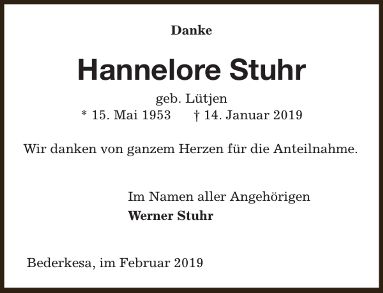 <p>Danke</p><p>Hannelore Stuhr<br />geb. Lütjen<br />* 15. Mai 1953<br />† 14. Januar 2019<br />Wir danken von ganzem Herzen für die Anteilnahme.<br />Im Namen aller Angehörigen<br />Werner Stuhr<br />Bederkesa, im Februar 2019</p>