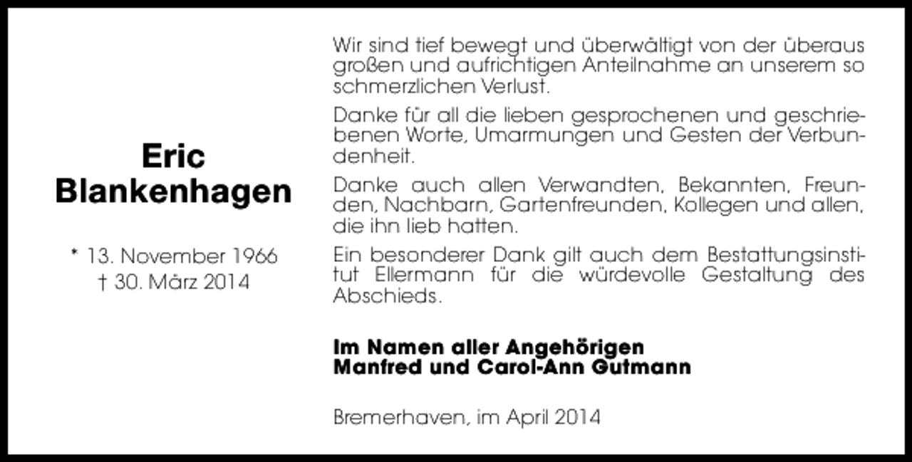 <p>Eric<br />Blankenhagen<br />* 13. November 1966<br />† 30. März 2014</p><p>Wir sind tief bewegt und überwältigt von der überaus<br />großen und aufrichtigen Anteilnahme an unserem so<br />schmerzlichen Verlust.<br />Danke für all die lieben gesprochenen und geschriebenen Worte, Umarmungen und Gesten der Verbundenheit.<br />Danke auch allen Verwandten, Bekannten, Freunden, Nachbarn, Gartenfreunden, Kollegen und allen,<br />die ihn lieb hatten.<br />Ein besonderer Dank gilt auch dem Bestattungsinstitut Ellermann für die würdevolle Gestaltung des<br />Abschieds.<br />Im Namen aller Angehörigen<br />Manfred und Carol-Ann Gutmann<br />Bremerhaven, im April 2014</p>