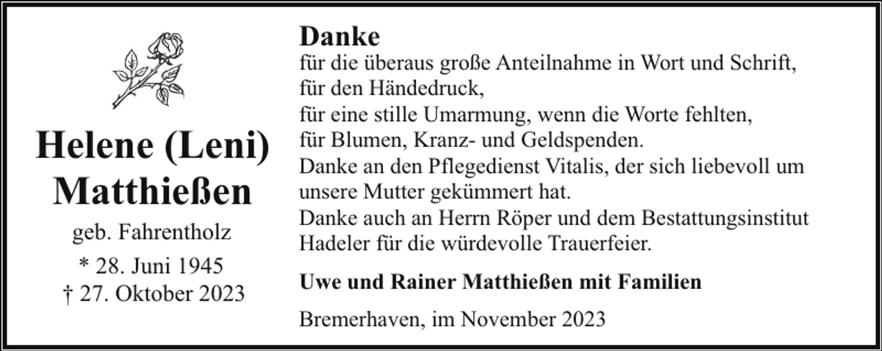 <p>Danke</p><p>Helene (Leni)<br />Matthießen<br />geb. Fahrentholz<br />* 28. Juni 1945<br />† 27. Oktober 2023</p><p>für die überaus große Anteilnahme in Wort und Schrift,<br />für den Händedruck,<br />für eine stille Umarmung, wenn die Worte fehlten,<br />für Blumen, Kranz- und Geldspenden.<br />Danke an den Pflegedienst Vitalis, der sich liebevoll um<br />unsere Mutter gekümmert hat.<br />Danke auch an Herrn Röper und dem Bestattungsinstitut<br />Hadeler für die würdevolle Trauerfeier.<br />Uwe und Rainer Matthießen mit Familien<br />Bremerhaven, im November 2023</p>