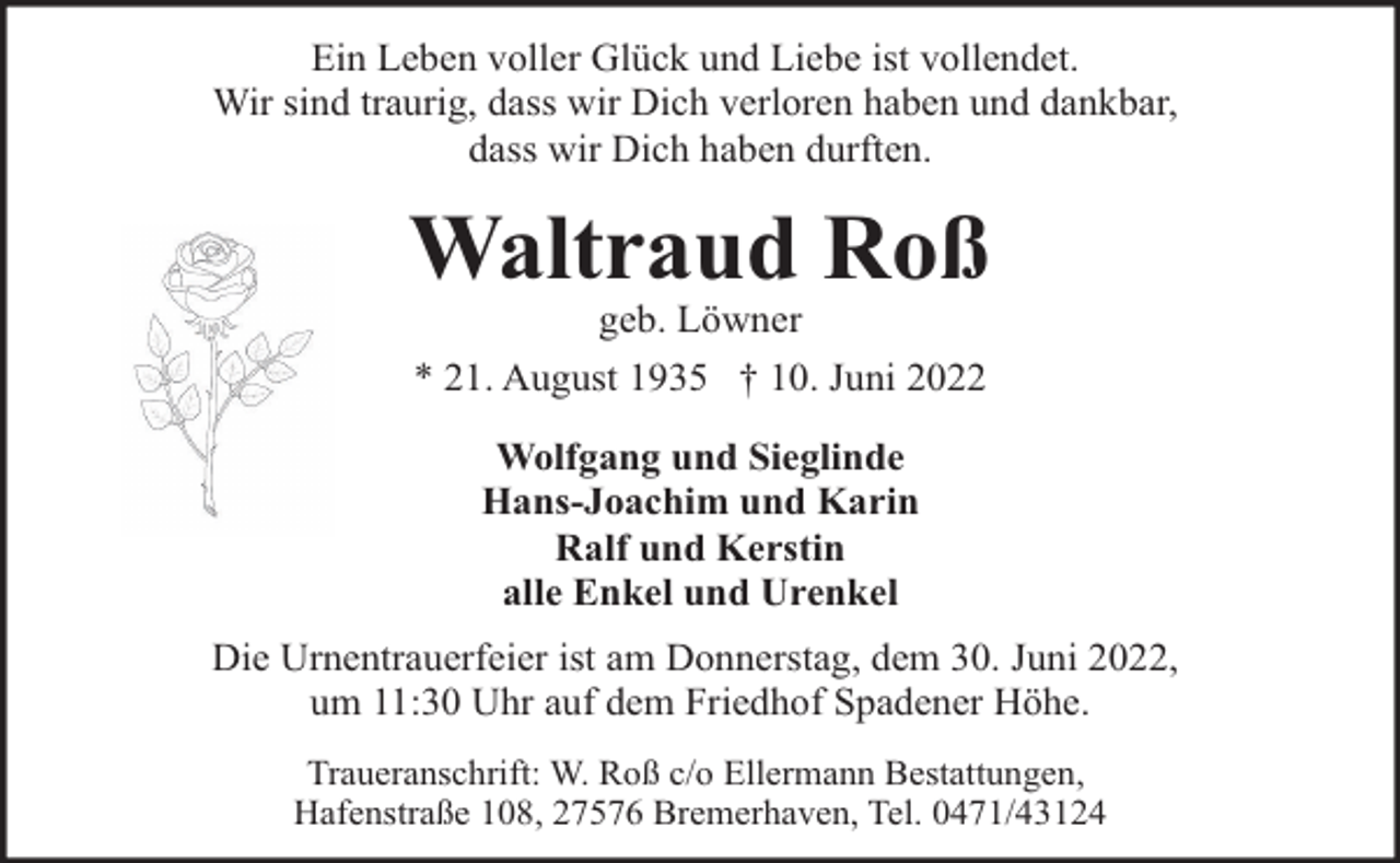 <p>Ein Leben voller Glück und Liebe ist vollendet.<br />Wir sind traurig, dass wir Dich verloren haben und dankbar,<br />dass wir Dich haben durften.</p><p>Waltraud Roß<br />geb. Löwner<br />* 21. August 1935 † 10. Juni 2022<br />Wolfgang und Sieglinde<br />Hans-Joachim und Karin<br />Ralf und Kerstin<br />alle Enkel und Urenkel<br />Die Urnentrauerfeier ist am Donnerstag, dem 30. Juni 2022,<br />um 11:30 Uhr auf dem Friedhof Spadener Höhe.<br />Traueranschrift: W. Roß c/o Ellermann Bestattungen,<br />Hafenstraße 108, 27576 Bremerhaven, Tel. 0471/43124</p>