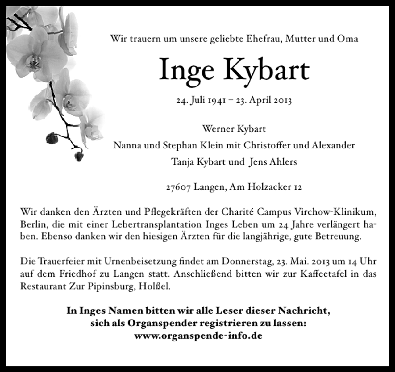 <p>Wir trauern um unsere geliebte Ehefrau, Mutter und Oma</p><p>Inge Kybart<br />24. Juli 1941 – 23. April 2013<br />Werner Kybart<br />Nanna und Stephan Klein mit Christoffer und Alexander<br />Tanja Kybart und Jens Ahlers<br />27607 Langen, Am Holzacker 12<br />Wir danken den Ärzten und Pflegekräften der Charité Campus Virchow-Klinikum,<br />Berlin, die mit einer Lebertransplantation Inges Leben um 24 Jahre verlängert haben. Ebenso danken wir den hiesigen Ärzten für die langjährige, gute Betreuung.<br />Die Trauerfeier mit Urnenbeisetzung findet am Donnerstag, 23. Mai. 2013 um 14 Uhr<br />auf dem Friedhof zu Langen statt. Anschließend bitten wir zur Kaffeetafel in das<br />Restaurant Zur Pipinsburg, Holßel.<br />In Inges Namen bitten wir alle Leser dieser Nachricht,<br />sich als Organspender registrieren zu lassen:<br />www.organspende-info.de</p>