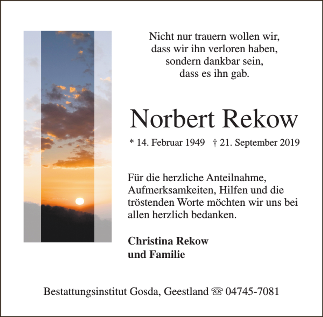 <p>Nicht nur trauern wollen wir,<br />dass wir ihn verloren haben,<br />sondern dankbar sein,<br />dass es ihn gab.</p><p>Norbert Rekow</p><p>* 14. Februar 1949 † 21. September 2019</p><p>Für die herzliche Anteilnahme,<br />Aufmerksamkeiten, Hilfen und die<br />tröstenden Worte möchten wir uns bei<br />allen herzlich bedanken.<br />Christina Rekow<br />und Familie<br />Bestattungsinstitut Gosda, Geestland s 04745-7081</p>