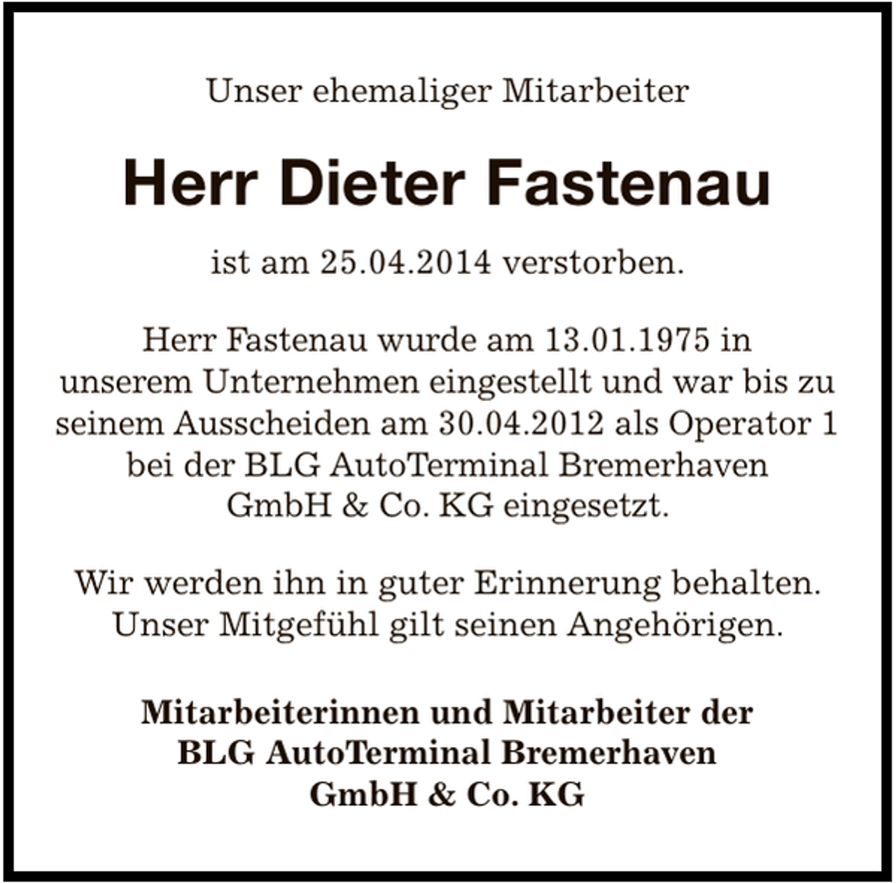 <p>Unser ehemaliger Mitarbeiter</p><p>Herr Dieter Fastenau<br />ist am 25.04.2014 verstorben.<br />Herr Fastenau wurde am 13.01.1975 in<br />unserem Unternehmen eingestellt und war bis zu<br />seinem Ausscheiden am 30.04.2012 als Operator 1<br />bei der BLG AutoTerminal Bremerhaven<br />GmbH &amp; Co. KG eingesetzt.<br />Wir werden ihn in guter Erinnerung behalten.<br />Unser Mitgefühl gilt seinen Angehörigen.<br />Mitarbeiterinnen und Mitarbeiter der<br />BLG AutoTerminal Bremerhaven<br />GmbH &amp; Co. KG</p>