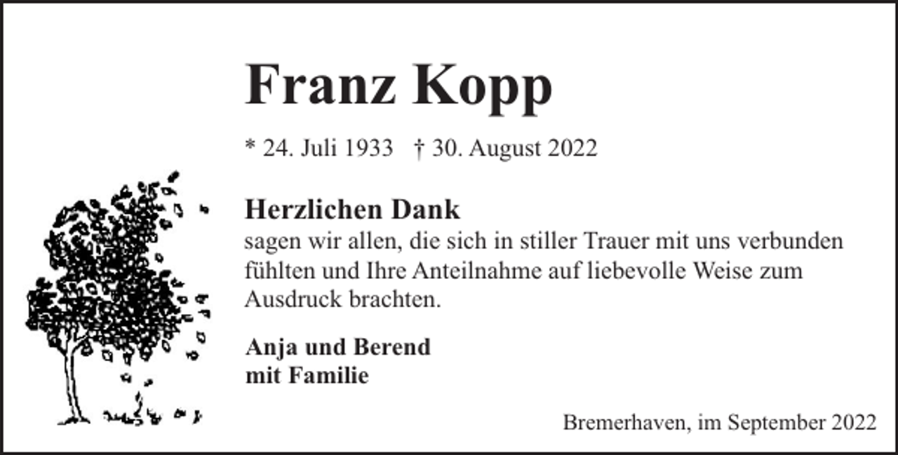 <p>Franz Kopp<br />* 24. Juli 1933 † 30. August 2022</p><p>Herzlichen Dank</p><p>sagen wir allen, die sich in stiller Trauer mit uns verbunden<br />fühlten und Ihre Anteilnahme auf liebevolle Weise zum<br />Ausdruck brachten.<br />Anja und Berend<br />mit Familie<br />Bremerhaven, im September 2022</p>