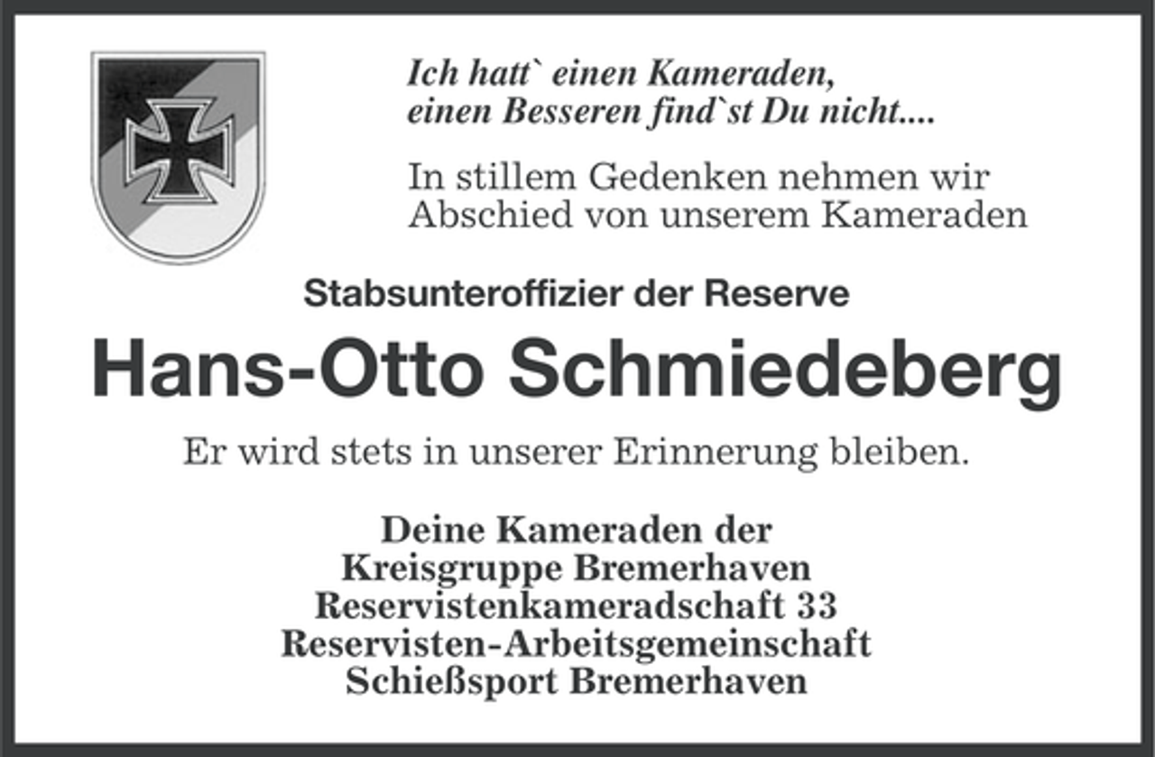 <p>Ich hatt` einen Kameraden,<br />einen Besseren find`st Du nicht....<br />In stillem Gedenken nehmen wir<br />Abschied von unserem Kameraden<br />Stabsunteroffizier der Reserve</p><p>Hans-Otto Schmiedeberg<br />Er wird stets in unserer Erinnerung bleiben.<br />Deine Kameraden der<br />Kreisgruppe Bremerhaven<br />Reservistenkameradschaft 33<br />Reservisten-Arbeitsgemeinschaft<br />Schießsport Bremerhaven</p>