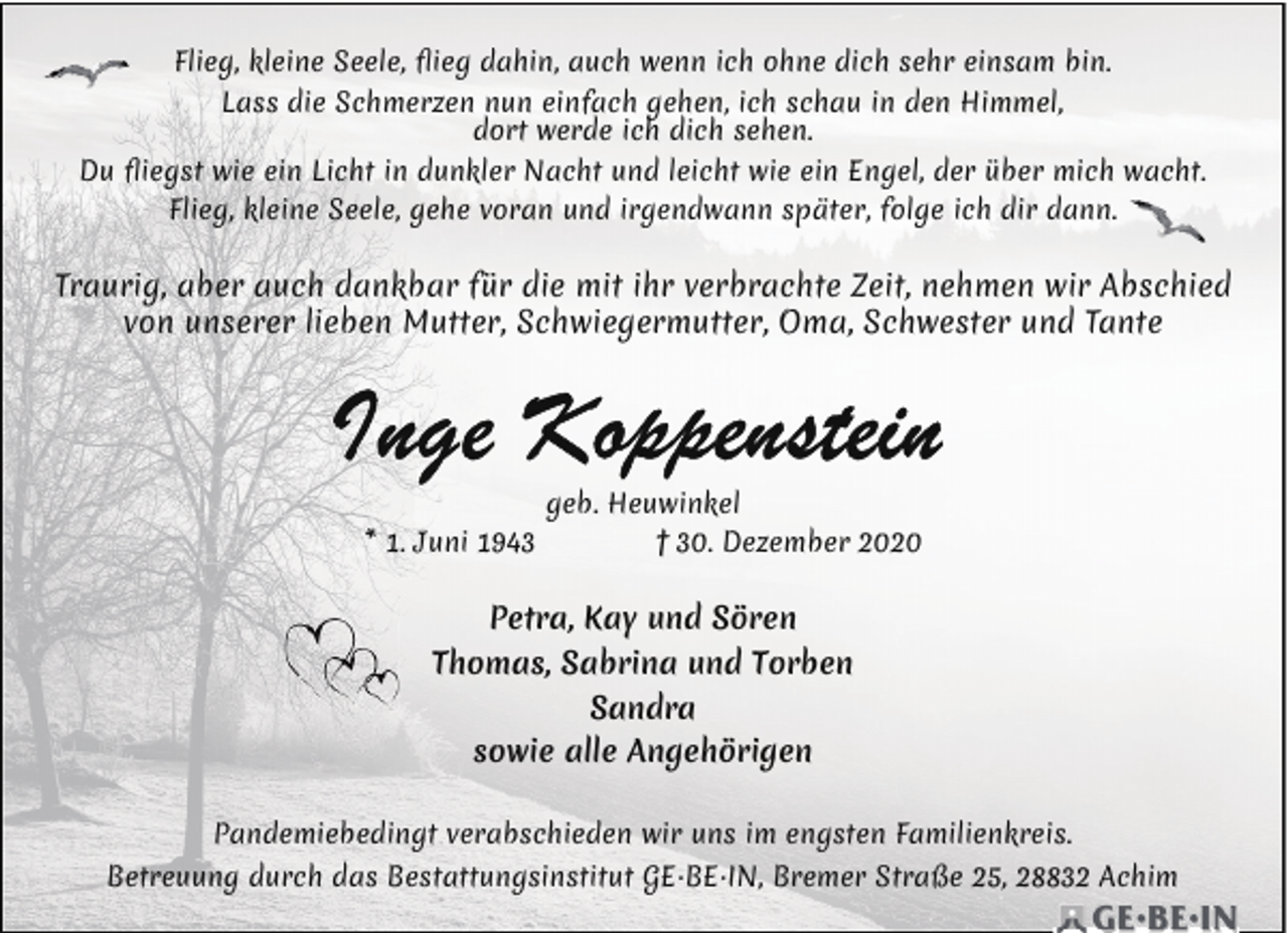 <p>Flieg, kleine Seele, ﬂieg dahin, auch wenn ich ohne dich sehr einsam bin.<br />Lass die Schmerzen nun einfach gehen, ich schau in den Himmel,<br />dort werde ich dich sehen.<br />Du ﬂiegst wie ein Licht in dunkler Nacht und leicht wie ein Engel, der über mich wacht.<br />Flieg, kleine Seele, gehe voran und irgendwann später, folge ich dir dann.</p><p>Traurig, aber auch dankbar für die mit ihr verbrachte Zeit, nehmen wir Abschied<br />von unserer lieben Mutter, Schwiegermutter, Oma, Schwester und Tante</p><p>* 1. Juni 1943</p><p>geb. Heuwinkel<br />† 30. Dezember 2020</p><p>Petra, Kay und Sören<br />Thomas, Sabrina und Torben<br />Sandra<br />sowie alle Angehörigen<br />Pandemiebedingt verabschieden wir uns im engsten Familienkreis.<br />Betreuung durch das Bestattungsinstitut GE·BE·IN, Bremer Straße 25, 28832 Achim</p>
