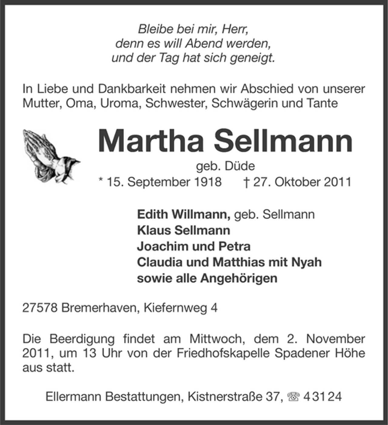 <p>Bleibe bei mir, Herr,<br />denn es will Abend werden,<br />und der Tag hat sich geneigt.<br />In Liebe und Dankbarkeit nehmen wir Abschied von unserer<br />Mutter, Oma, Uroma, Schwester, Schwägerin und Tante</p><p>Martha Sellmann<br />geb. Düde<br />* 15. September 1918<br />† 27. Oktober 2011<br />Edith Willmann, geb. Sellmann<br />Klaus Sellmann<br />Joachim und Petra<br />Claudia und Matthias mit Nyah<br />sowie alle Angehörigen<br />27578 Bremerhaven, Kiefernweg 4<br />Die Beerdigung findet am Mittwoch, dem 2. November<br />2011, um 13 Uhr von der Friedhofskapelle Spadener Höhe<br />aus statt.<br />Ellermann Bestattungen, Kistnerstraße 37, 4 31 24</p>