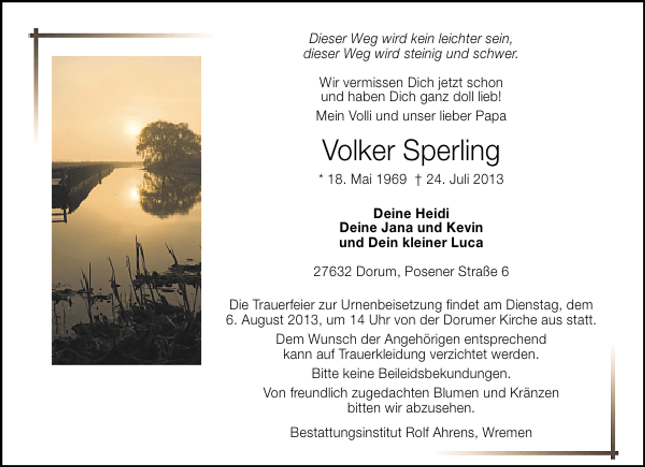 <p>Dieser Weg wird kein leichter sein,<br />dieser Weg wird steinig und schwer.<br />Wir vermissen Dich jetzt schon<br />und haben Dich ganz doll lieb!<br />Mein Volli und unser lieber Papa</p><p>Volker Sperling</p><p>* 18. Mai 1969 † 24. Juli 2013<br />Deine Heidi<br />Deine Jana und Kevin<br />und Dein kleiner Luca<br />27632 Dorum, Posener Straße 6<br />Die Trauerfeier zur Urnenbeisetzung ﬁndet am Dienstag, dem<br />6. August 2013, um 14 Uhr von der Dorumer Kirche aus statt.<br />Dem Wunsch der Angehörigen entsprechend<br />kann auf Trauerkleidung verzichtet werden.<br />Bitte keine Beileidsbekundungen.<br />Von freundlich zugedachten Blumen und Kränzen<br />bitten wir abzusehen.<br />Bestattungsinstitut Rolf Ahrens, Wremen</p>