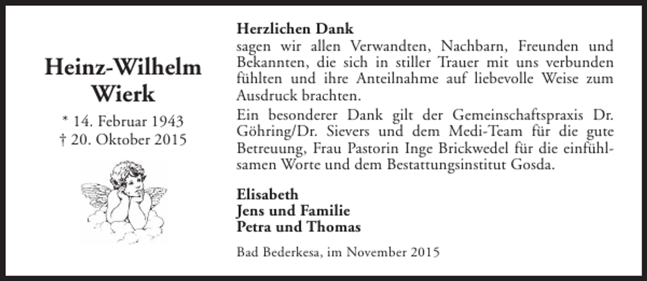 <p>Heinz-Wilhelm<br />Wierk<br />* 14. Februar 1943<br />† 20. Oktober 2015</p><p>Herzlichen Dank<br />sagen wir allen Verwandten, Nachbarn, Freunden und<br />Bekannten, die sich in stiller Trauer mit uns verbunden<br />fühlten und ihre Anteilnahme auf liebevolle Weise zum<br />Ausdruck brachten.<br />Ein besonderer Dank gilt der Gemeinschaftspraxis Dr.<br />Göhring/Dr. Sievers und dem Medi-Team für die gute<br />Betreuung, Frau Pastorin Inge Brickwedel für die einfühlsamen Worte und dem Bestattungsinstitut Gosda.<br />Elisabeth<br />Jens und Familie<br />Petra und Thomas<br />Bad Bederkesa, im November 2015</p>