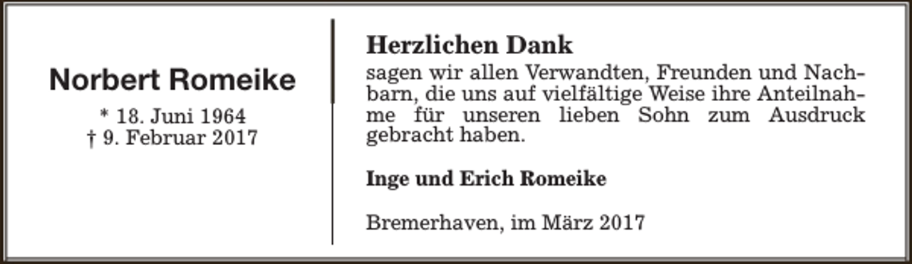 <p>Norbert Romeike<br />* 18. Juni 1964<br />† 9. Februar 2017</p><p>Herzlichen Dank</p><p>sagen wir allen Verwandten, Freunden und Nachbarn, die uns auf vielfältige Weise ihre Anteilnahme für unseren lieben Sohn zum Ausdruck<br />gebracht haben.<br />Inge und Erich Romeike<br />Bremerhaven, im März 2017</p>