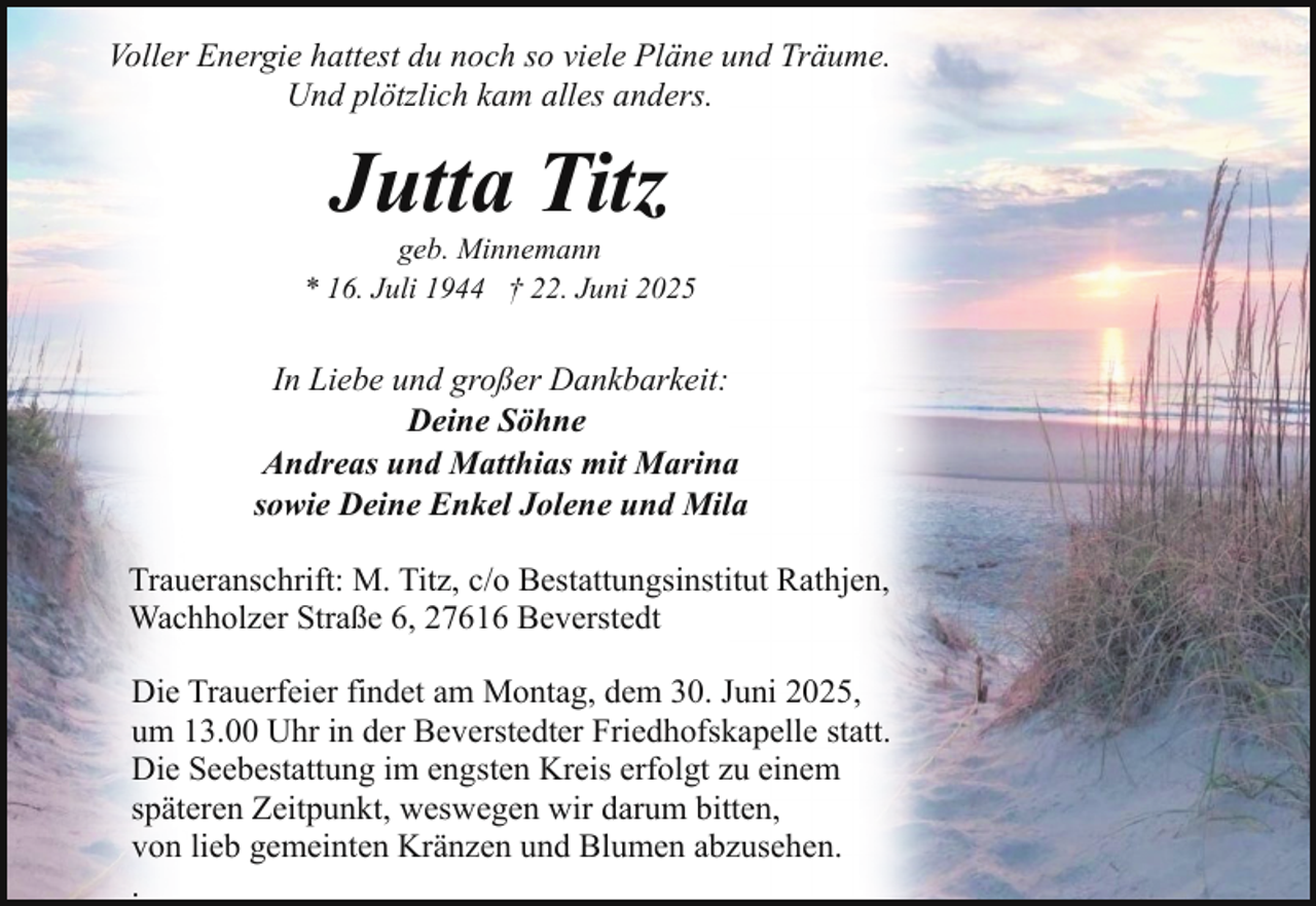 <p>Voller Energie hattest du noch so viele Pläne und Träume.<br />Und plötzlich kam alles anders.</p><p>Jutta Titz</p><p>geb. Minnemann<br />* 16. Juli 1944 † 22. Juni 2025</p><p>In Liebe und großer Dankbarkeit:<br />Deine Söhne<br />Andreas und Matthias mit Marina<br />sowie Deine Enkel Jolene und Mila<br />Traueranschrift: M. Titz, c/o Bestattungsinstitut Rathjen,<br />Wachholzer Straße 6, 27616 Beverstedt<br />Die Trauerfeier findet am Montag, dem 30. Juni 2025,<br />um 13.00 Uhr in der Beverstedter Friedhofskapelle statt.<br />Die Seebestattung im engsten Kreis erfolgt zu einem<br />späteren Zeitpunkt, weswegen wir darum bitten,<br />von lieb gemeinten Kränzen und Blumen abzusehen.<br />.</p>