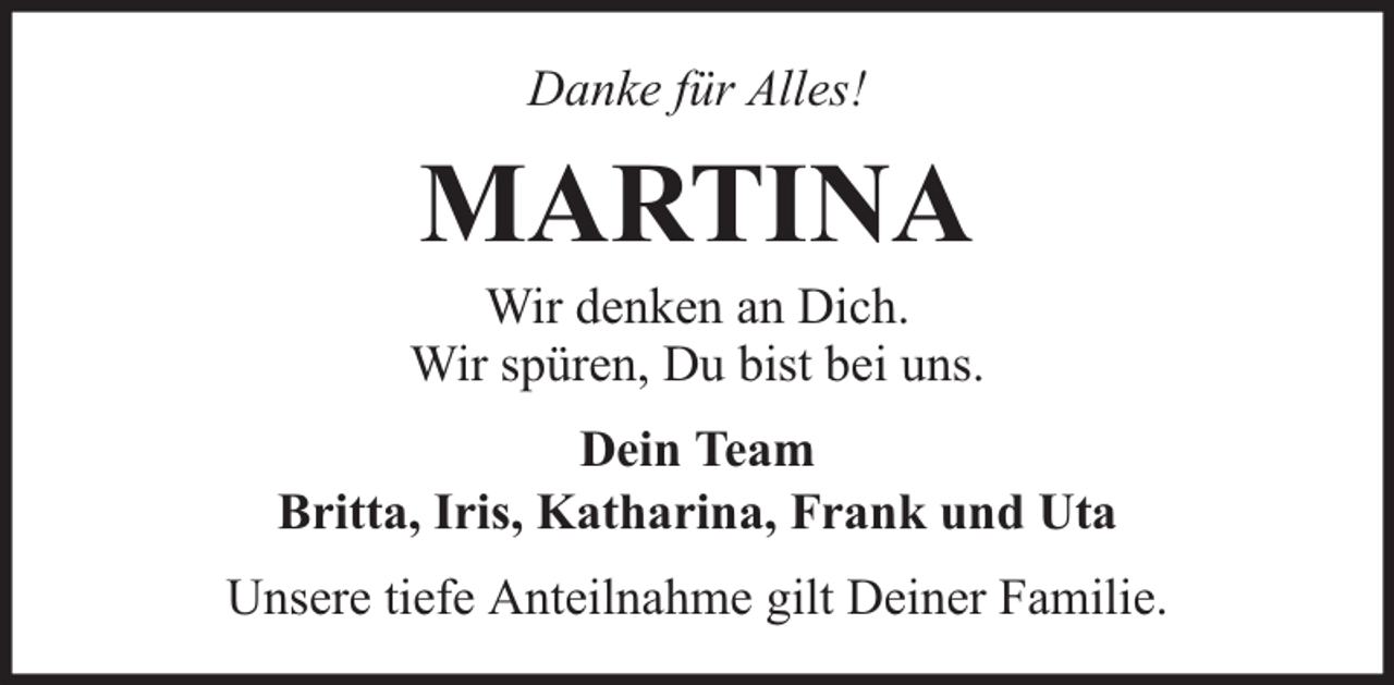 <p>Danke für Alles!</p><p>MARTINA</p><p>Wir denken an Dich.<br />Wir spüren, Du bist bei uns.<br />Dein Team<br />Britta, Iris, Katharina, Frank und Uta<br />Unsere tiefe Anteilnahme gilt Deiner Familie.</p>