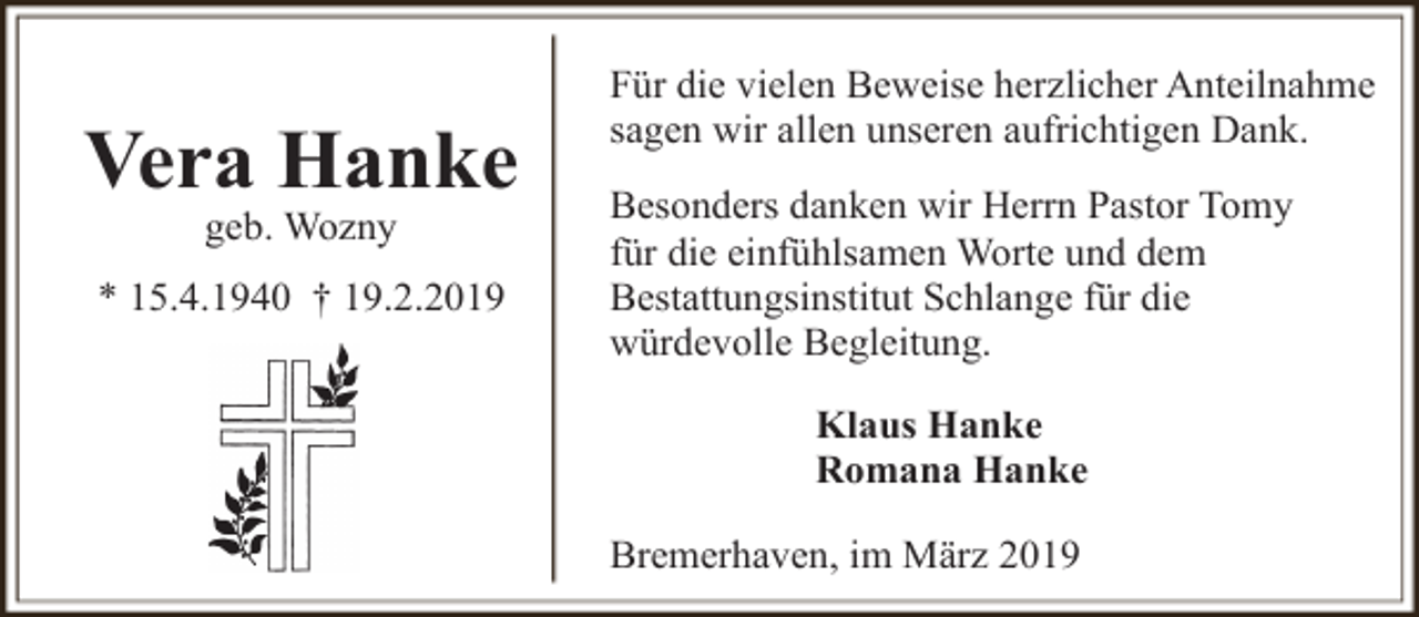 <p>Vera Hanke<br />geb. Wozny</p><p>* 15.4.1940 † 19.2.2019</p><p>Für die vielen Beweise herzlicher Anteilnahme<br />sagen wir allen unseren aufrichtigen Dank.<br />Besonders danken wir Herrn Pastor Tomy<br />für die einfühlsamen Worte und dem<br />Bestattungsinstitut Schlange für die<br />würdevolle Begleitung.<br />Klaus Hanke<br />Romana Hanke<br />Bremerhaven, im März 2019</p>
