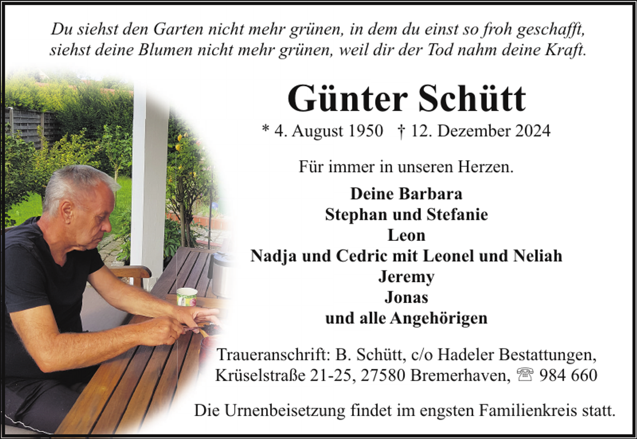 <p>Du siehst den Garten nicht mehr grünen, in dem du einst so froh geschafft,<br />siehst deine Blumen nicht mehr grünen, weil dir der Tod nahm deine Kraft.</p><p>Günter Schütt</p><p>* 4. August 1950 † 12. Dezember 2024<br />Für immer in unseren Herzen.<br />Deine Barbara<br />Stephan und Stefanie<br />Leon<br />Nadja und Cedric mit Leonel und Neliah<br />Jeremy<br />Jonas<br />und alle Angehörigen<br />Traueranschrift: B. Schütt, c/o Hadeler Bestattungen,<br />Krüselstraße 21-25, 27580 Bremerhaven, ' 984 660<br />Die Urnenbeisetzung findet im engsten Familienkreis statt.</p>