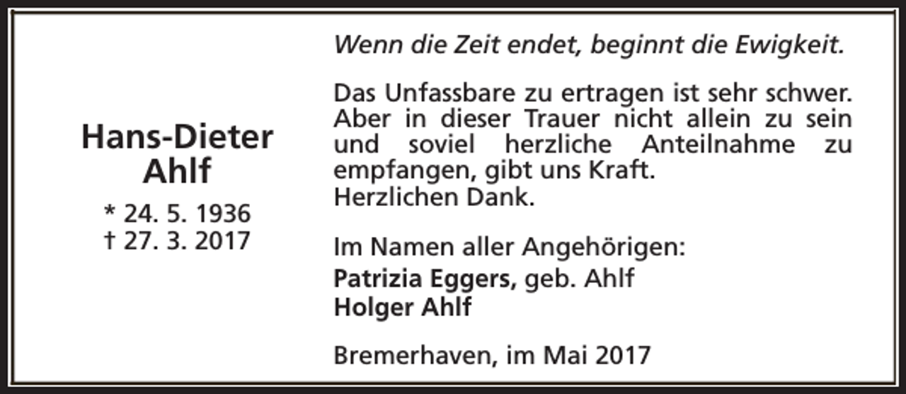 <p>Wenn die Zeit endet, beginnt die Ewigkeit.</p><p>Hans-Dieter<br />Ahlf<br />* 24. 5. 1936<br />† 27. 3. 2017</p><p>Das Unfassbare zu ertragen ist sehr schwer.<br />Aber in dieser Trauer nicht allein zu sein<br />und soviel herzliche Anteilnahme zu<br />empfangen, gibt uns Kraft.<br />Herzlichen Dank.<br />Im Namen aller Angehörigen:<br />Patrizia Eggers, geb. Ahlf<br />Holger Ahlf<br />Bremerhaven, im Mai 2017</p>