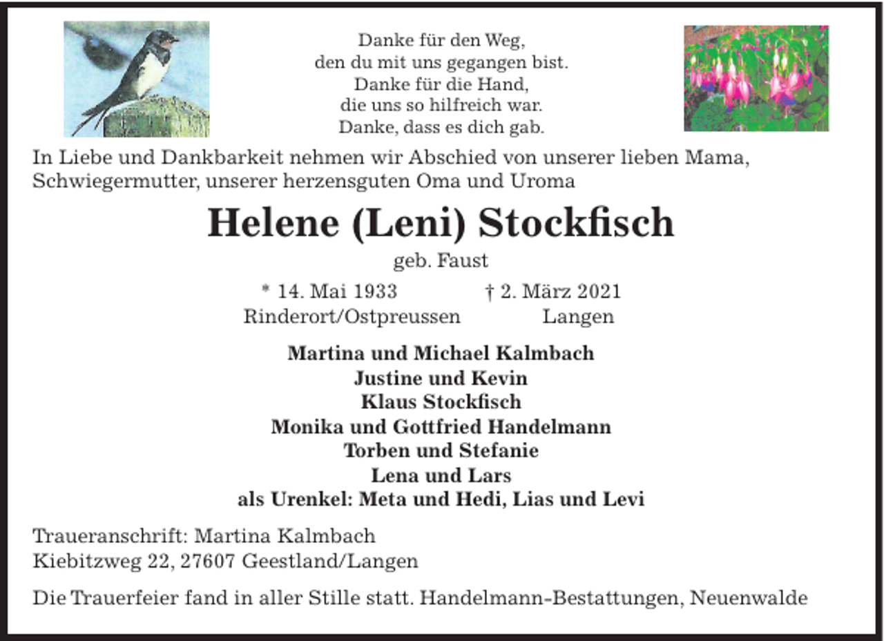 <p>Danke für den Weg,<br />den du mit uns gegangen bist.<br />Danke für die Hand,<br />die uns so hilfreich war.<br />Danke, dass es dich gab.</p><p>In Liebe und Dankbarkeit nehmen wir Abschied von unserer lieben Mama,<br />Schwiegermutter, unserer herzensguten Oma und Uroma</p><p>Helene (Leni) Stockfisch<br />geb. Faust<br />* 14. Mai 1933<br />Rinderort/Ostpreussen</p><p>† 2. März 2021<br />Langen</p><p>Martina und Michael Kalmbach<br />Justine und Kevin<br />Klaus Stockfisch<br />Monika und Gottfried Handelmann<br />Torben und Stefanie<br />Lena und Lars<br />als Urenkel: Meta und Hedi, Lias und Levi<br />Traueranschrift: Martina Kalmbach<br />Kiebitzweg 22, 27607 Geestland/Langen<br />Die Trauerfeier fand in aller Stille statt. Handelmann-Bestattungen, Neuenwalde</p>