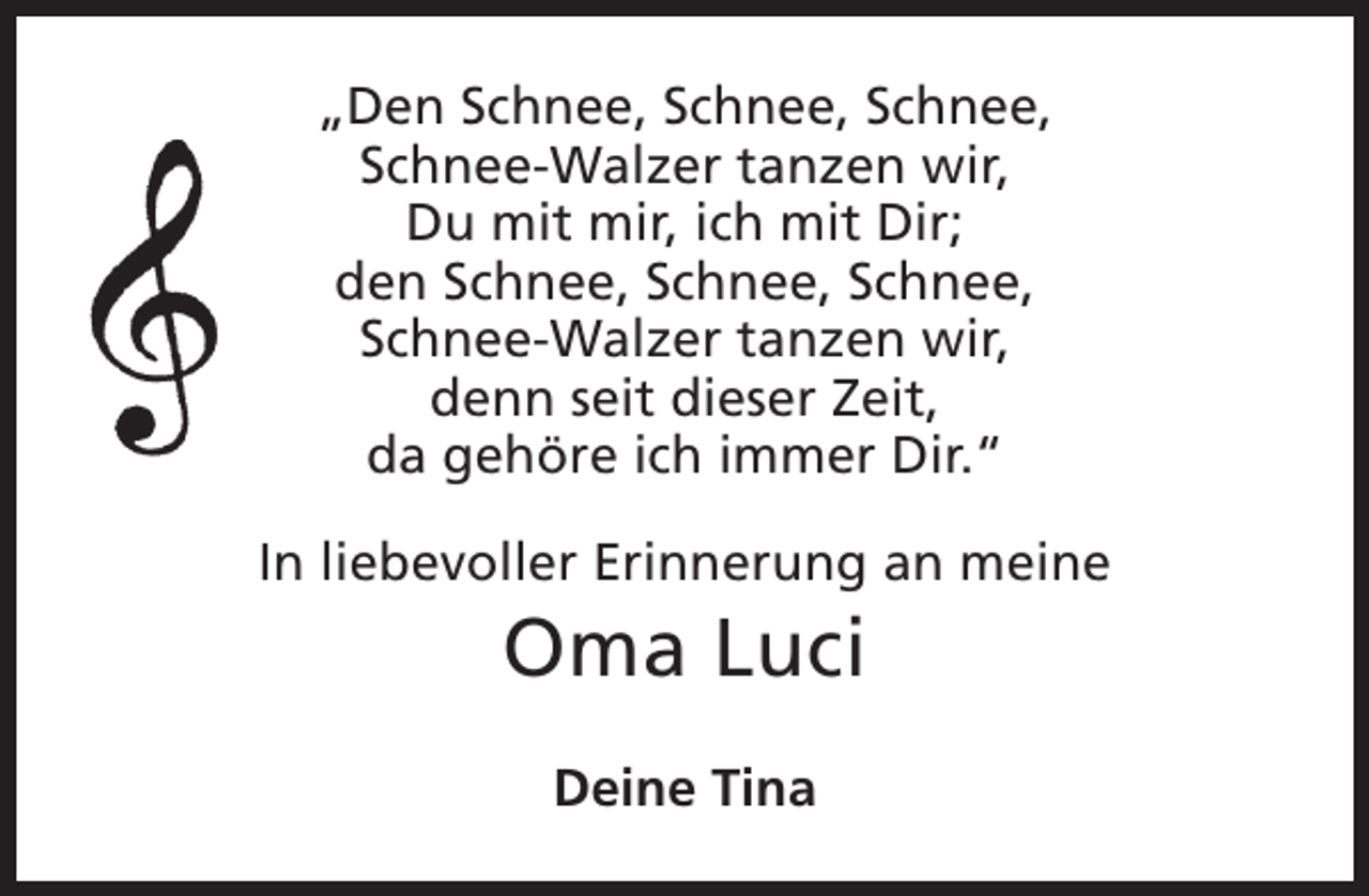 <p>„Den Schnee, Schnee, Schnee,<br />Schnee-Walzer tanzen wir,<br />Du mit mir, ich mit Dir;<br />den Schnee, Schnee, Schnee,<br />Schnee-Walzer tanzen wir,<br />denn seit dieser Zeit,<br />da gehöre ich immer Dir.“<br />In liebevoller Erinnerung an meine</p><p>Oma Luci<br />Deine Tina</p>