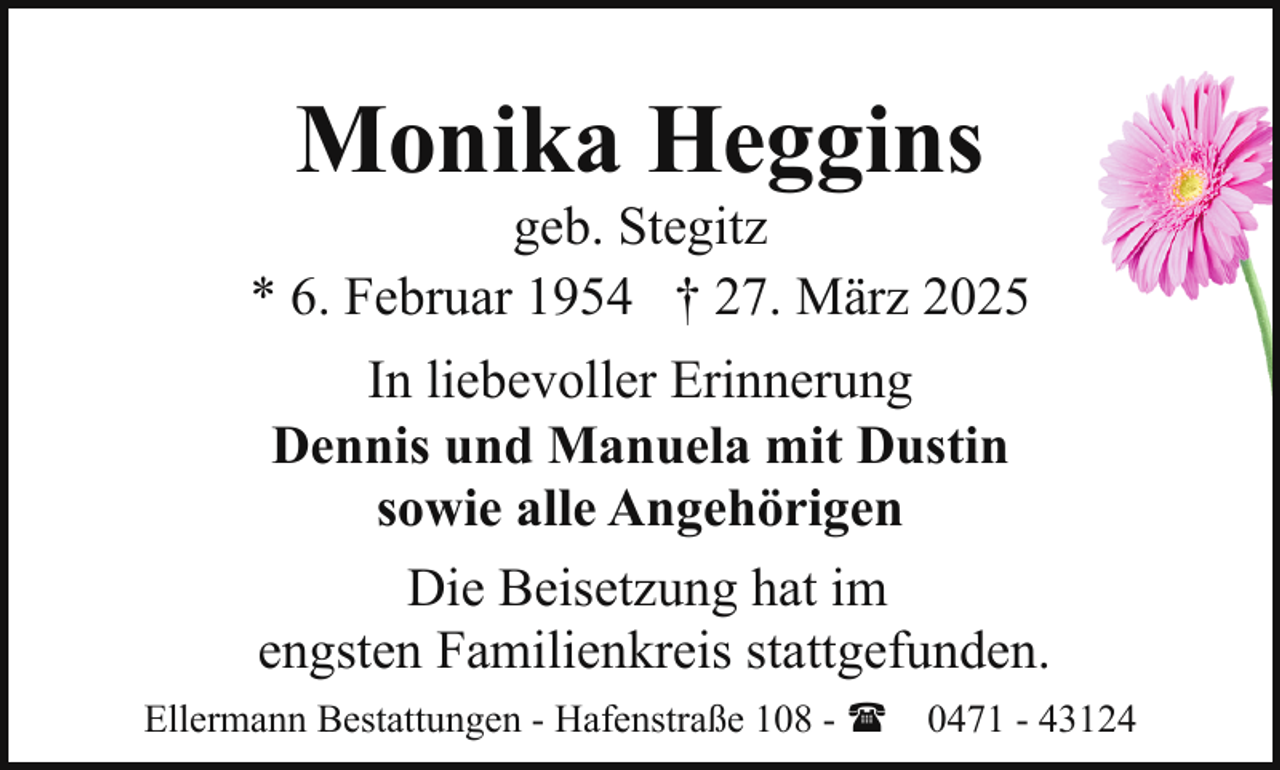 <p>Monika Heggins</p><p>geb. Stegitz<br />* 6. Februar 1954 † 27. März 2025<br />In liebevoller Erinnerung<br />Dennis und Manuela mit Dustin<br />sowie alle Angehörigen<br />Die Beisetzung hat im<br />engsten Familienkreis stattgefunden.<br />Ellermann Bestattungen - Hafenstraße 108 - ( 0471 - 43124</p>