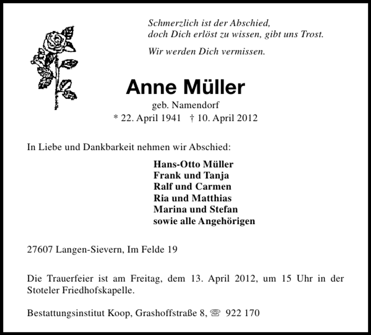 <p>Schmerzlich ist der Abschied,<br />doch Dich erlöst zu wissen, gibt uns Trost.<br />Wir werden Dich vermissen.</p><p>Anne Müller</p><p>geb. Namendorf<br />* 22. April 1941 † 10. April 2012<br />In Liebe und Dankbarkeit nehmen wir Abschied:<br />Hans-Otto Müller<br />Frank und Tanja<br />Ralf und Carmen<br />Ria und Matthias<br />Marina und Stefan<br />sowie alle Angehörigen<br />27607 Langen-Sievern, Im Felde 19<br />Die Trauerfeier ist am Freitag, dem 13. April 2012, um 15 Uhr in der<br />Stoteler Friedhofskapelle.<br />Bestattungsinstitut Koop, Grashoffstraße 8, s 922 170</p>