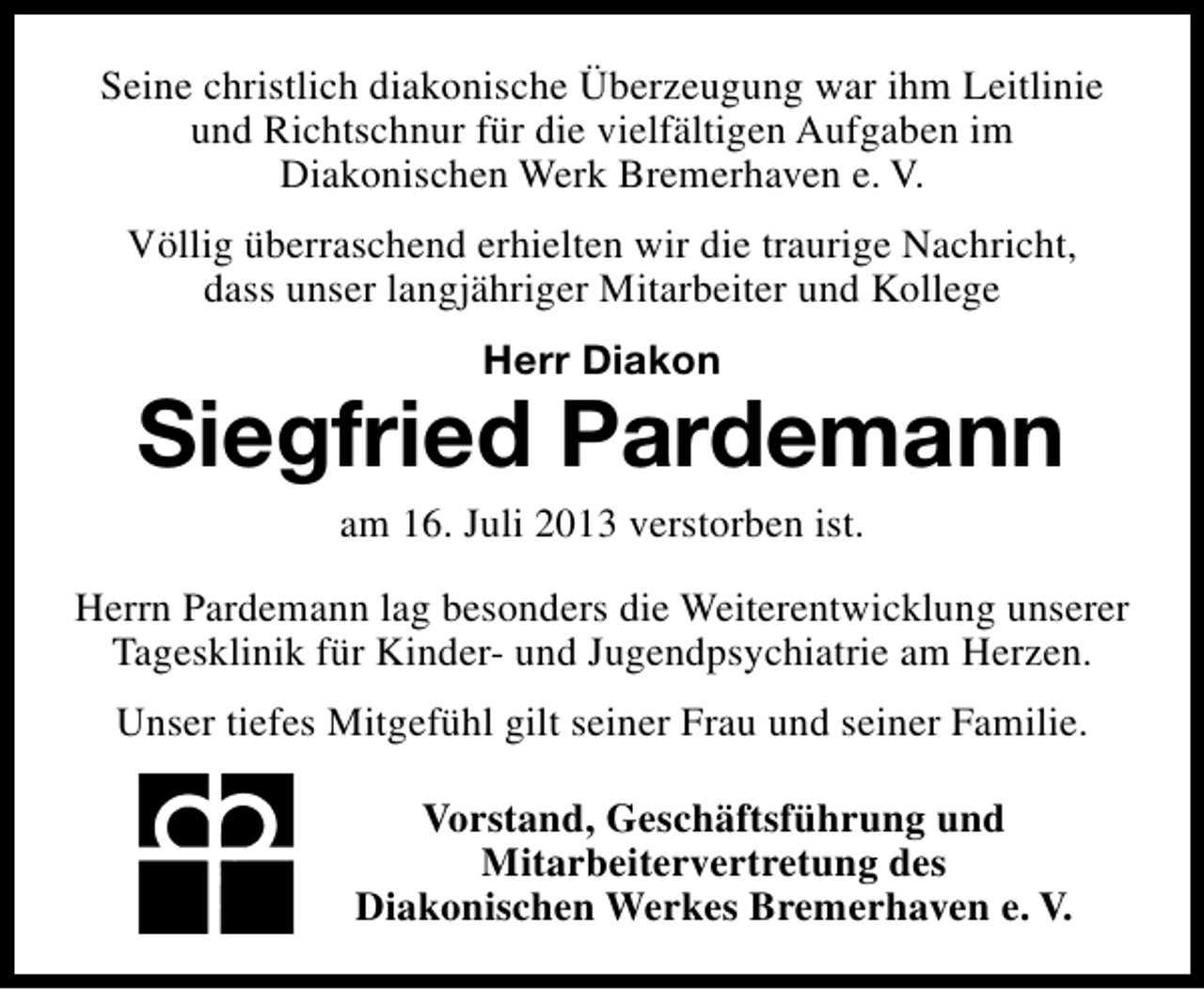 <p>Seine christlich diakonische Überzeugung war ihm Leitlinie<br />und Richtschnur für die vielfältigen Aufgaben im<br />Diakonischen Werk Bremerhaven e. V.<br />Völlig überraschend erhielten wir die traurige Nachricht,<br />dass unser langjähriger Mitarbeiter und Kollege<br />Herr Diakon</p><p>Siegfried Pardemann<br />am 16. Juli 2013 verstorben ist.</p><p>Herrn Pardemann lag besonders die Weiterentwicklung unserer<br />Tagesklinik für Kinder- und Jugendpsychiatrie am Herzen.<br />Unser tiefes Mitgefühl gilt seiner Frau und seiner Familie.<br />Vorstand, Geschäftsführung und<br />Mitarbeitervertretung des<br />Diakonischen Werkes Bremerhaven e. V.</p>