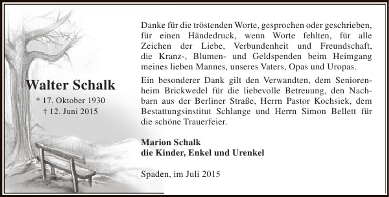 <p>Walter Schalk<br />* 17. Oktober 1930<br />† 12. Juni 2015</p><p>Danke für die tröstenden Worte, gesprochen oder geschrieben,<br />e<br />für einen Händedruck, wenn Worte fehlten, für alle<br />Zeichen der Liebe, Verbundenheit und Freundschaft,<br />e<br />die Kranz-, Blumen- und Geldspenden beim Heimgang<br />meines lieben Mannes, unseres Vaters, Opas und Uropas.<br />e<br />Ein besonderer Dank gilt den Verwandten, dem Seniorene<br />heim Brickwedel für die liebevolle Betreuung, den Nachbarn aus der Berliner Straße, Herrn Pastor Kochsiek, dem<br />Bestattungsinstitut Schlange und Herrn Simon Bellett für<br />t<br />die schöne Trauerfeier.<br />h<br />Marion Schalk<br />o<br />die Kinder, Enkel und Urenkel<br />i<br />Spaden, im Juli 2015<br />e</p>