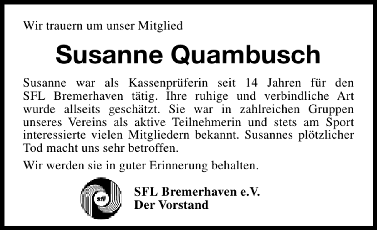 <p>Wir trauern um unser Mitglied</p><p>Susanne Quambusch<br />Susanne war als Kassenprüferin seit 14 Jahren für den<br />SFL Bremerhaven tätig. Ihre ruhige und verbindliche Art<br />wurde allseits geschätzt. Sie war in zahlreichen Gruppen<br />unseres Vereins als aktive Teilnehmerin und stets am Sport<br />interessierte vielen Mitgliedern bekannt. Susannes plötzlicher<br />Tod macht uns sehr betroffen.<br />Wir werden sie in guter Erinnerung behalten.<br />SFL Bremerhaven e.V.<br />Der Vorstand</p>