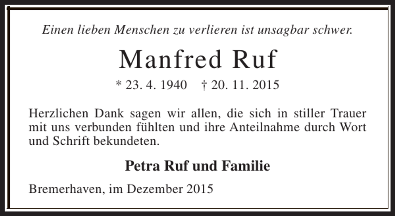 <p>Einen lieben Menschen zu verlieren ist unsagbar schwer.</p><p>Manfred Ruf</p><p>* 23. 4. 1940</p><p>† 20. 11. 2015</p><p>Herzlichen Dank sagen wir allen, die sich in stiller Trauer<br />mit uns verbunden fühlten und ihre Anteilnahme durch Wort<br />und Schrift bekundeten.</p><p>Petra Ruf und Familie<br />Bremerhaven, im Dezember 2015</p>