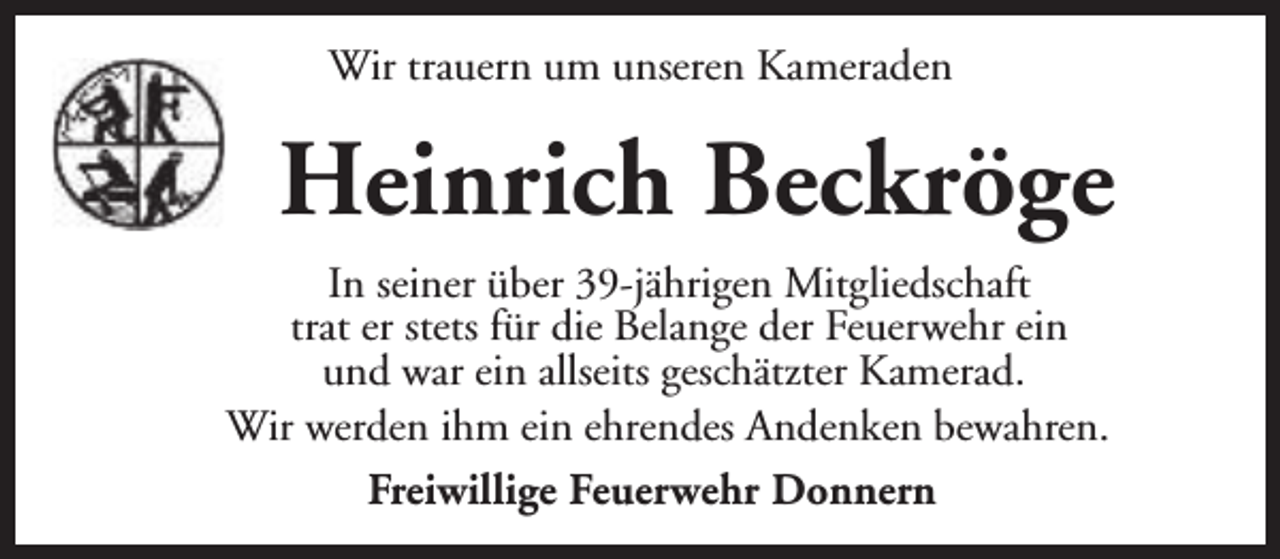 <p>Wir trauern um unseren Kameraden</p><p>Heinrich Beckröge<br />In seiner über 39-jährigen Mitgliedschaft<br />trat er stets für die Belange der Feuerwehr ein<br />und war ein allseits geschätzter Kamerad.<br />Wir werden ihm ein ehrendes Andenken bewahren.<br />Freiwillige Feuerwehr Donnern</p>