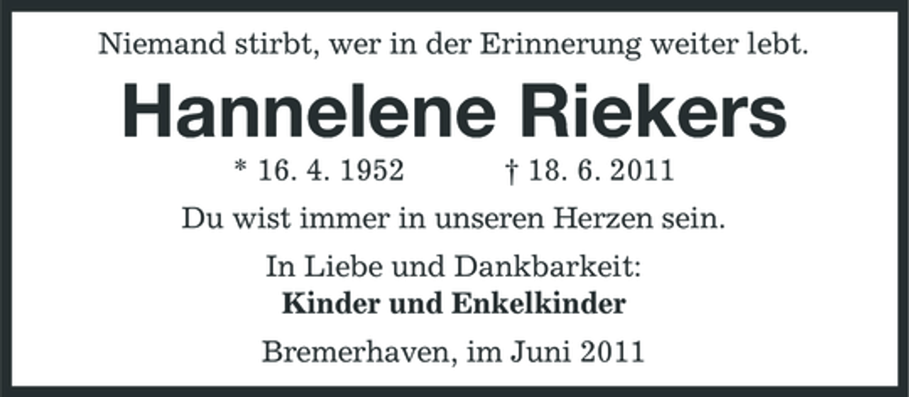 <p>Niemand stirbt, wer in der Erinnerung weiter lebt.</p>
<p>Hannelene Riekers<br />* 16. 4. 1952 † 18. 6. 2011 Du wist immer in unseren Herzen sein. In Liebe und Dankbarkeit: Kinder und Enkelkinder Bremerhaven, im Juni 2011</p>