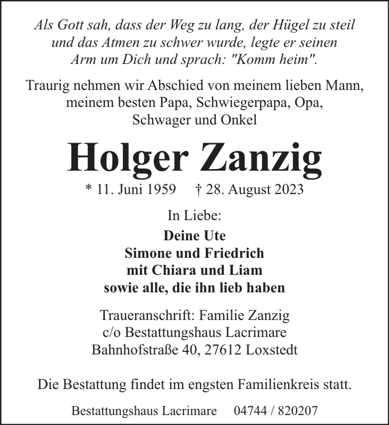 <p>Als Gott sah, dass der Weg zu lang, der Hügel zu steil<br />und das Atmen zu schwer wurde, legte er seinen<br />Arm um Dich und sprach: "Komm heim".<br />Traurig nehmen wir Abschied von meinem lieben Mann,<br />meinem besten Papa, Schwiegerpapa, Opa,<br />Schwager und Onkel</p><p>Holger Zanzig<br />* 11. Juni 1959</p><p>† 28. August 2023</p><p>In Liebe:<br />Deine Ute<br />Simone und Friedrich<br />mit Chiara und Liam<br />sowie alle, die ihn lieb haben<br />Traueranschrift: Familie Zanzig<br />c/o Bestattungshaus Lacrimare<br />Bahnhofstraße 40, 27612 Loxstedt<br />Die Bestattung findet im engsten Familienkreis statt.<br />Bestattungshaus Lacrimare</p><p>04744 / 820207</p>