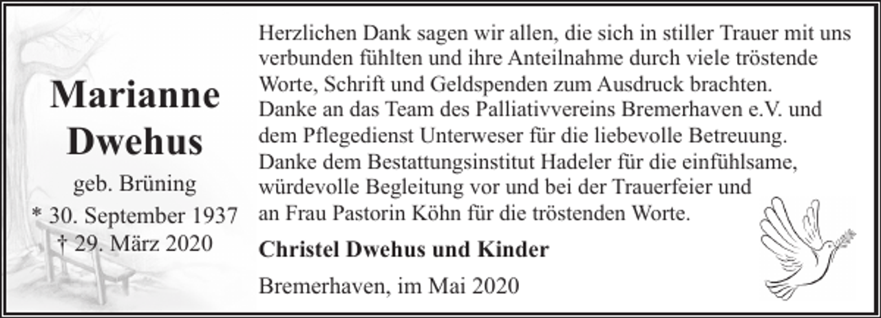 <p>Herzlichen Dank sagen wir allen, die sich in stiller Trauer mit uns<br />verbunden fühlten und ihre Anteilnahme durch viele tröstende<br />Worte, Schrift und Geldspenden zum Ausdruck brachten.<br />Danke an das Team des Palliativvereins Bremerhaven e.V. und<br />dem Pflegedienst Unterweser für die liebevolle Betreuung.<br />Danke dem Bestattungsinstitut Hadeler für die einfühlsame,<br />geb. Brüning<br />würdevolle Begleitung vor und bei der Trauerfeier und<br />* 30. September 1937 an Frau Pastorin Köhn für die tröstenden Worte.</p><p>Marianne<br />Dwehus<br />† 29. März 2020</p><p>Christel Dwehus und Kinder<br />Bremerhaven, im Mai 2020</p>