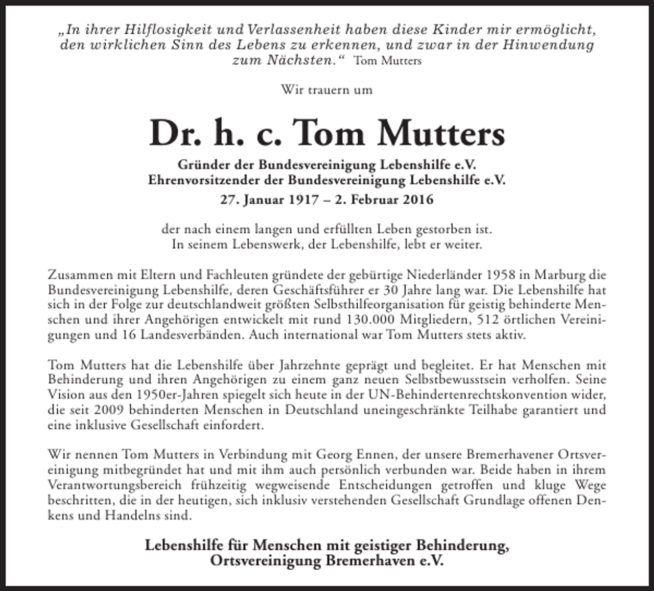 <p>„In ihrer Hilflosigkeit und Verlassenheit haben diese Kinder mir ermöglicht,<br />den wirklichen Sinn des Lebens zu erkennen, und zwar in der Hinwendung<br />zum Nächsten.“ Tom Mutters<br />Wir trauern um</p><p>Dr. h. c. Tom Mutters</p><p>Gründer der Bundesvereinigung Lebenshilfe e.V.<br />Ehrenvorsitzender der Bundesvereinigung Lebenshilfe e.V.<br />27. Januar 1917 – 2. Februar 2016<br />der nach einem langen und erfüllten Leben gestorben ist.<br />In seinem Lebenswerk, der Lebenshilfe, lebt er weiter.<br />Zusammen mit Eltern und Fachleuten gründete der gebürtige Niederländer 1958 in Marburg die<br />Bundesvereinigung Lebenshilfe, deren Geschäftsführer er 30 Jahre lang war. Die Lebenshilfe hat<br />sich in der Folge zur deutschlandweit größten Selbsthilfeorganisation für geistig behinderte Menschen und ihrer Angehörigen entwickelt mit rund 130.000 Mitgliedern, 512 örtlichen Vereinigungen und 16 Landesverbänden. Auch international war Tom Mutters stets aktiv.<br />Tom Mutters hat die Lebenshilfe über Jahrzehnte geprägt und begleitet. Er hat Menschen mit<br />Behinderung und ihren Angehörigen zu einem ganz neuen Selbstbewusstsein verholfen. Seine<br />Vision aus den 1950er-Jahren spiegelt sich heute in der UN-Behindertenrechtskonvention wider,<br />die seit 2009 behinderten Menschen in Deutschland uneingeschränkte Teilhabe garantiert und<br />eine inklusive Gesellschaft einfordert.<br />Wir nennen Tom Mutters in Verbindung mit Georg Ennen, der unsere Bremerhavener Ortsvereinigung mitbegründet hat und mit ihm auch persönlich verbunden war. Beide haben in ihrem<br />Verantwortungsbereich frühzeitig wegweisende Entscheidungen getroffen und kluge Wege<br />beschritten, die in der heutigen, sich inklusiv verstehenden Gesellschaft Grundlage offenen Denkens und Handelns sind.</p><p>Lebenshilfe für Menschen mit geistiger Behinderung,<br />Ortsvereinigung Bremerhaven e.V.</p>
