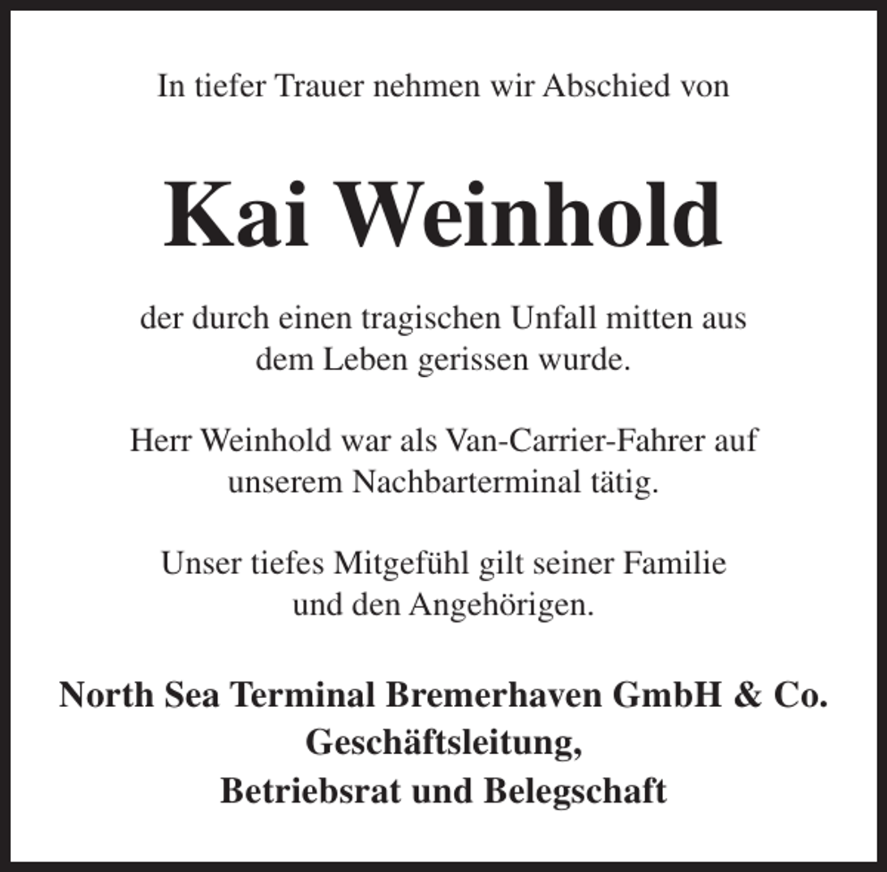 <p>In tiefer Trauer nehmen wir Abschied von</p><p>Kai Weinhold<br />der durch einen tragischen Unfall mitten aus<br />dem Leben gerissen wurde.<br />Herr Weinhold war als Van-Carrier-Fahrer auf<br />unserem Nachbarterminal tätig.<br />Unser tiefes Mitgefühl gilt seiner Familie<br />und den Angehörigen.</p><p>North Sea Terminal Bremerhaven GmbH &amp; Co.<br />Geschäftsleitung,<br />Betriebsrat und Belegschaft</p>