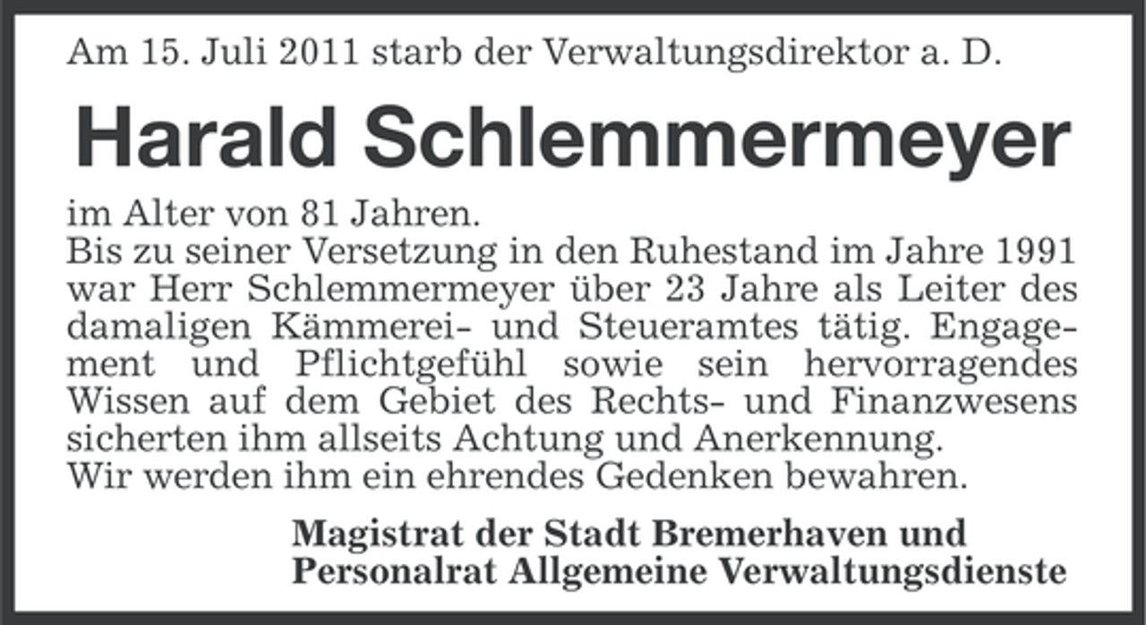 <p>Am 15. Juli 2011 starb der Verwaltungsdirektor a. D.</p><p>Harald Schlemmermeyer<br />im Alter von 81 Jahren.<br />Bis zu seiner Versetzung in den Ruhestand im Jahre 1991<br />war Herr Schlemmermeyer über 23 Jahre als Leiter des<br />damaligen Kämmerei- und Steueramtes tätig. Engagement und Pflichtgefühl sowie sein hervorragendes<br />Wissen auf dem Gebiet des Rechts- und Finanzwesens<br />sicherten ihm allseits Achtung und Anerkennung.<br />Wir werden ihm ein ehrendes Gedenken bewahren.<br />Magistrat der Stadt Bremerhaven und<br />Personalrat Allgemeine Verwaltungsdienste</p>