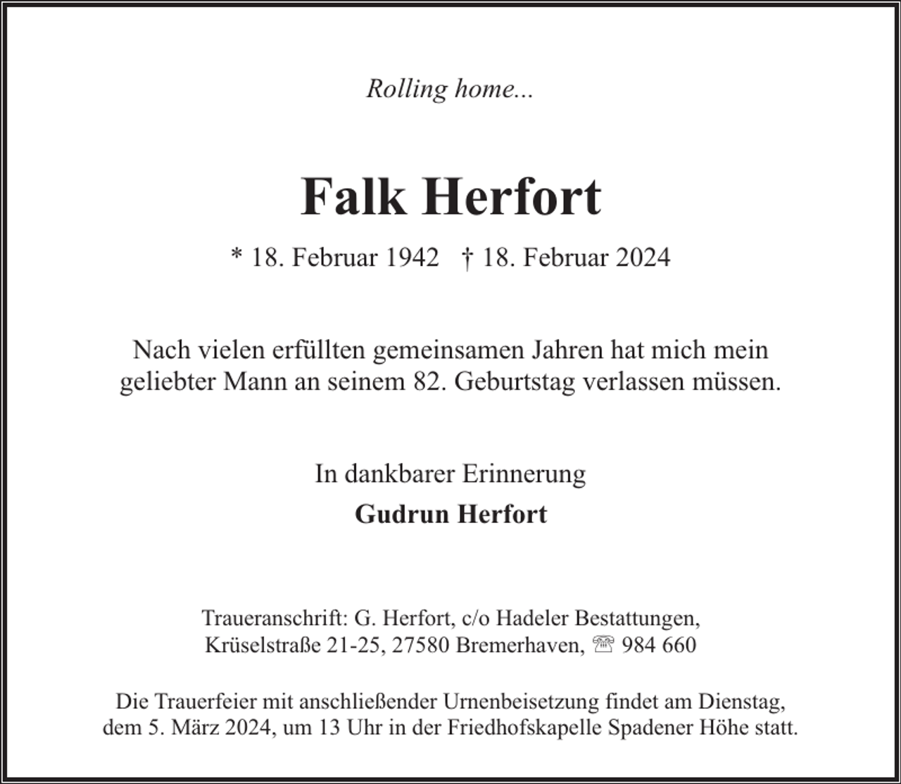 <p>Rolling home...</p><p>Falk Herfort<br />* 18. Februar 1942 † 18. Februar 2024<br />Nach vielen erfüllten gemeinsamen Jahren hat mich mein<br />geliebter Mann an seinem 82. Geburtstag verlassen müssen.<br />In dankbarer Erinnerung<br />Gudrun Herfort</p><p>Traueranschrift: G. Herfort, c/o Hadeler Bestattungen,<br />Krüselstraße 21-25, 27580 Bremerhaven, ' 984 660<br />Die Trauerfeier mit anschließender Urnenbeisetzung findet am Dienstag,<br />dem 5. März 2024, um 13 Uhr in der Friedhofskapelle Spadener Höhe statt.</p>