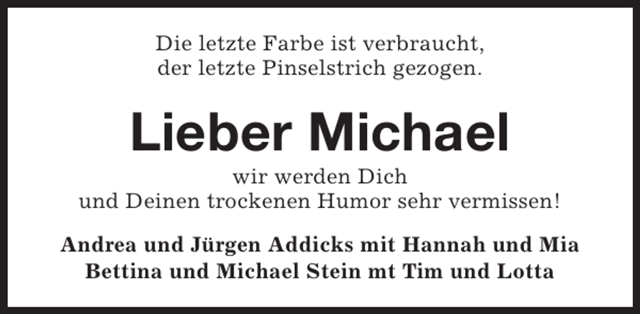 <p>Die letzte Farbe ist verbraucht,<br />der letzte Pinselstrich gezogen.</p><p>Lieber Michael</p><p>wir werden Dich<br />und Deinen trockenen Humor sehr vermissen!<br />Andrea und Jürgen Addicks mit Hannah und Mia<br />Bettina und Michael Stein mt Tim und Lotta</p>