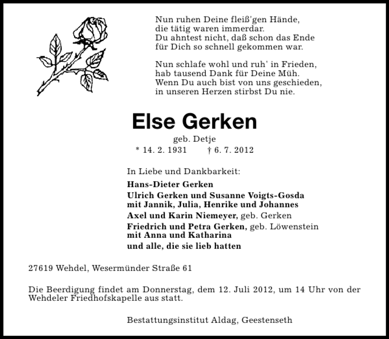 <p>Nun ruhen Deine fleiß'gen Hände,<br />die tätig waren immerdar.<br />Du ahntest nicht, daß schon das Ende<br />für Dich so schnell gekommen war.<br />Nun schlafe wohl und ruh' in Frieden,<br />hab tausend Dank für Deine Müh.<br />Wenn Du auch bist von uns geschieden,<br />in unseren Herzen stirbst Du nie.</p><p>Else Gerken<br />geb. Detje<br />* 14. 2. 1931<br />† 6. 7. 2012</p><p>In Liebe und Dankbarkeit:<br />Hans-Dieter Gerken<br />Ulrich Gerken und Susanne Voigts-Gosda<br />mit Jannik, Julia, Henrike und Johannes<br />Axel und Karin Niemeyer, geb. Gerken<br />Friedrich und Petra Gerken, geb. Löwenstein<br />mit Anna und Katharina<br />und alle, die sie lieb hatten<br />27619 Wehdel, Wesermünder Straße 61<br />Die Beerdigung findet am Donnerstag, dem 12. Juli 2012, um 14 Uhr von der<br />Wehdeler Friedhofskapelle aus statt.<br />Bestattungsinstitut Aldag, Geestenseth</p>