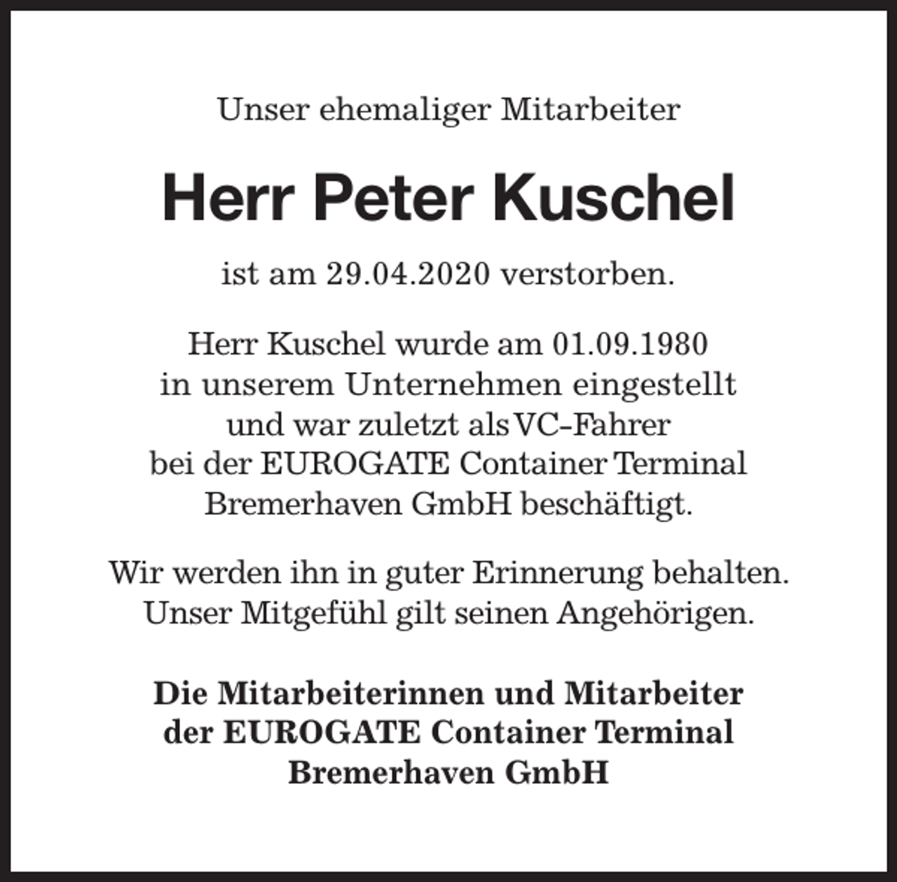 <p>Unser ehemaliger Mitarbeiter</p><p>Herr Peter Kuschel<br />ist am 29.04.2020 verstorben.<br />Herr Kuschel wurde am 01.09.1980<br />in unserem Unternehmen eingestellt<br />und war zuletzt alsVC-Fahrer<br />bei der EUROGATE Container Terminal<br />Bremerhaven GmbH beschäftigt.<br />Wir werden ihn in guter Erinnerung behalten.<br />Unser Mitgefühl gilt seinen Angehörigen.<br />Die Mitarbeiterinnen und Mitarbeiter<br />der EUROGATE Container Terminal<br />Bremerhaven GmbH</p>