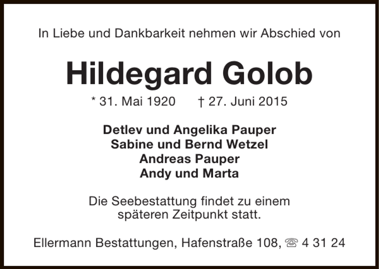 <p>In Liebe und Dankbarkeit nehmen wir Abschied von</p>
<p>Hildegard Golob<br />* 31. Mai 1920</p>
<p>† 27. Juni 2015</p>
<p>Detlev und Angelika Pauper<br />Sabine und Bernd Wetzel<br />Andreas Pauper<br />Andy und Marta<br />Die Seebestattung findet zu einem<br />späteren Zeitpunkt statt.<br />Ellermann Bestattungen, Hafenstraße 108, s 4 31 24</p>