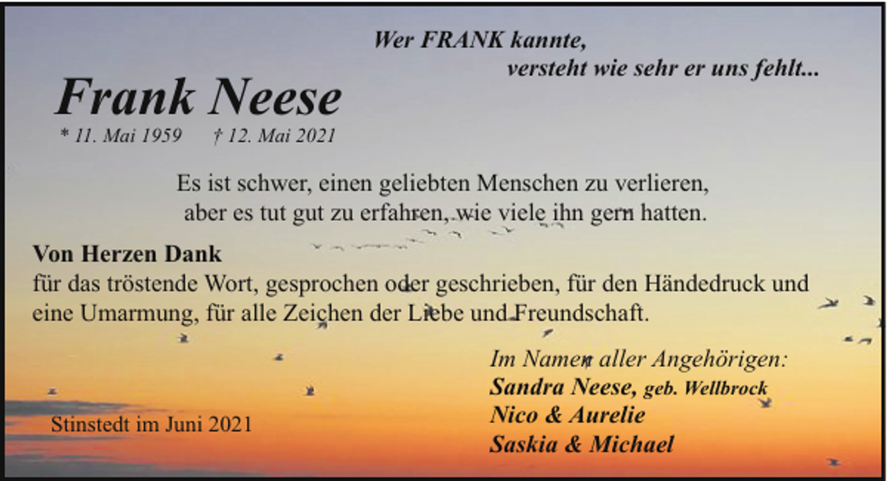 <p>Frank Neese<br />* 11. Mai 1959</p><p>Wer FRANK kannte,<br />versteht wie sehr er uns fehlt...</p><p>† 12. Mai 2021</p><p>Es ist schwer, einen geliebten Menschen zu verlieren,<br />aber es tut gut zu erfahren, wie viele ihn gern hatten.<br />Von Herzen Dank<br />für das tröstende Wort, gesprochen oder geschrieben, für den Händedruck und<br />eine Umarmung, für alle Zeichen der Liebe und Freundschaft.</p><p>Stinstedt im Juni 2021</p><p>Im Namen aller Angehörigen:<br />Sandra Neese, geb. Wellbrock<br />Nico &amp; Aurelie<br />Saskia &amp; Michael</p>