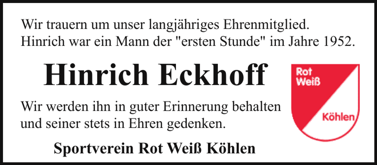 <p>Wir trauern um unser langjähriges Ehrenmitglied.<br />Hinrich war ein Mann der "ersten Stunde" im Jahre 1952.</p><p>Hinrich Eckhoff<br />Wir werden ihn in guter Erinnerung behalten<br />und seiner stets in Ehren gedenken.</p><p>Sportverein Rot Weiß Köhlen</p>