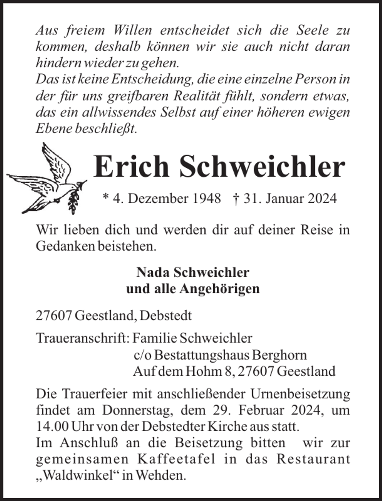 <p>Aus freiem Willen entscheidet sich die Seele zu<br />kommen, deshalb können wir sie auch nicht daran<br />hindern wieder zu gehen.<br />Das ist keine Entscheidung, die eine einzelne Person in<br />der für uns greifbaren Realität fühlt, sondern etwas,<br />das ein allwissendes Selbst auf einer höheren ewigen<br />Ebene beschließt.</p><p>Erich Schweichler<br />* 4. Dezember 1948 † 31. Januar 2024<br />Wir lieben dich und werden dir auf deiner Reise in<br />Gedanken beistehen.<br />Nada Schweichler<br />und alle Angehörigen<br />27607 Geestland, Debstedt<br />Traueranschrift: Familie Schweichler<br />c/o Bestattungshaus Berghorn<br />Auf dem Hohm 8, 27607 Geestland<br />Die Trauerfeier mit anschließender Urnenbeisetzung<br />findet am Donnerstag, dem 29. Februar 2024, um<br />14.00 Uhr von der Debstedter Kirche aus statt.<br />Im Anschluß an die Beisetzung bitten wir zur<br />gemeinsamen Kaffeetafel in das Restaurant<br />„Waldwinkel“ in Wehden.</p>