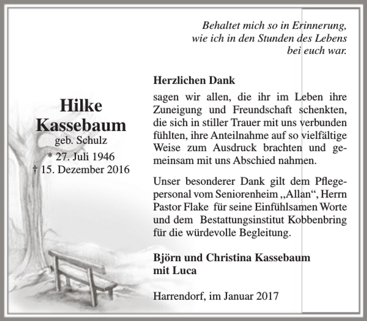 <p>Behaltet mich so in Erinnerung,<br />wie ich in den Stunden des Lebens<br />bei euch war.</p><p>Hilke<br />Kassebaum</p><p>geb. Schulz<br />* 27. Juli 1946<br />† 15. Dezember 2016</p><p>Herzlichen Dank<br />sagen wir allen, die ihr im Leben ihre<br />Zuneigung und Freundschaft schenkten,<br />die sich in stiller Trauer mit uns verbunden<br />fühlten, ihre Anteilnahme auf so vielfältige<br />Weise zum Ausdruck brachten und gemeinsam mit uns Abschied nahmen.<br />Unser besonderer Dank gilt dem Pflegepersonal vom Seniorenheim ,,Allan“, Herrn<br />Pastor Flake für seine Einfühlsamen Worte<br />und dem Bestattungsinstitut Kobbenbring<br />für die würdevolle Begleitung.<br />Björn und Christina Kassebaum<br />mit Luca<br />Harrendorf, im Januar 2017</p>