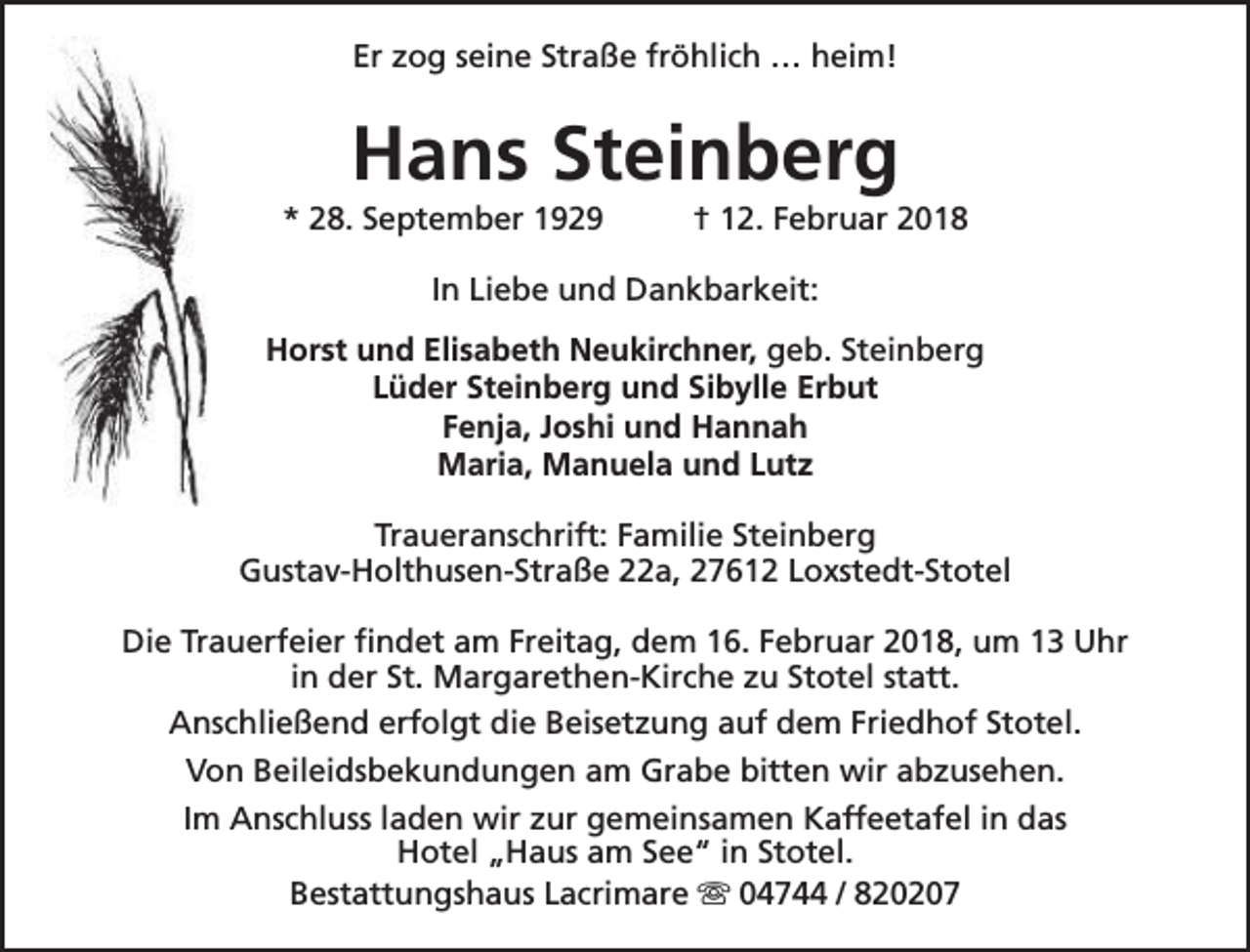 <p>Er zog seine Straße fröhlich … heim!</p><p>Hans Steinberg</p><p>* 28. September 1929</p><p>† 12. Februar 2018</p><p>In Liebe und Dankbarkeit:<br />Horst und Elisabeth Neukirchner, geb. Steinberg<br />Lüder Steinberg und Sibylle Erbut<br />Fenja, Joshi und Hannah<br />Maria, Manuela und Lutz<br />Traueranschrift: Familie Steinberg<br />Gustav-Holthusen-Straße 22a, 27612 Loxstedt-Stotel<br />Die Trauerfeier findet am Freitag, dem 16. Februar 2018, um 13 Uhr<br />in der St. Margarethen-Kirche zu Stotel statt.<br />Anschließend erfolgt die Beisetzung auf dem Friedhof Stotel.<br />Von Beileidsbekundungen am Grabe bitten wir abzusehen.<br />Im Anschluss laden wir zur gemeinsamen Kaffeetafel in das<br />Hotel „Haus am See“ in Stotel.<br />Bestattungshaus Lacrimare s 04744 / 820207</p>