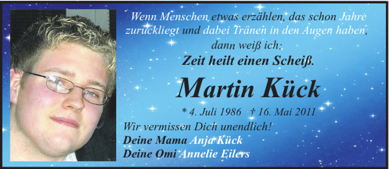 <p>Wenn Menschen etwas erzählen, das schon Jahre<br />zurückliegt und dabei Tränen in den Augen haben,<br />dann weiß ich:</p><p>Zeit heilt einen Scheiß.</p><p>Martin Kück<br />* 4. Juli 1986 † 16. Mai 2011</p><p>Wir vermissen Dich unendlich!<br />Deine Mama Anja Kück<br />Deine Omi Annelie Eilers</p>