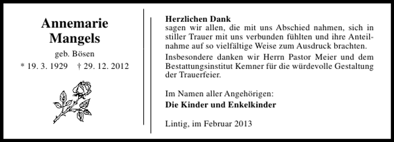 <p>Annemarie<br />Mangels<br />geb. Bösen<br />* 19. 3. 1929 † 29. 12. 2012</p><p>Herzlichen Dank<br />sagen wir allen, die mit uns Abschied nahmen, sich in<br />stiller Trauer mit uns verbunden fühlten und ihre Anteilnahme auf so vielfältige Weise zum Ausdruck brachten.<br />Insbesondere danken wir Herrn Pastor Meier und dem<br />Bestattungsinstitut Kemner für die würdevolle Gestaltung<br />der Trauerfeier.<br />Im Namen aller Angehörigen:<br />Die Kinder und Enkelkinder<br />Lintig, im Februar 2013</p>