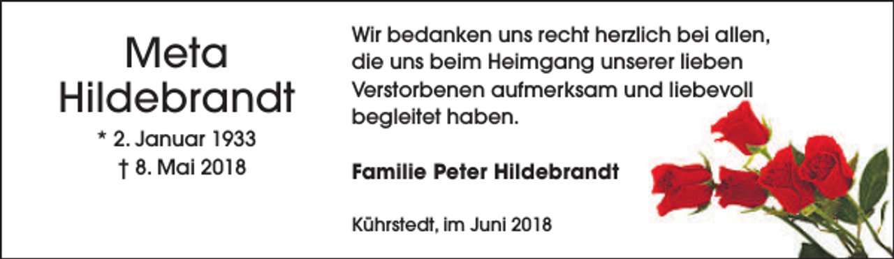 <p>Meta<br />Hildebrandt<br />* 2. Januar 1933<br />† 8. Mai 2018</p><p>Wir bedanken uns recht herzlich bei allen,<br />die uns beim Heimgang unserer lieben<br />Verstorbenen aufmerksam und liebevoll<br />begleitet haben.<br />Familie Peter Hildebrandt<br />Kührstedt, im Juni 2018</p>