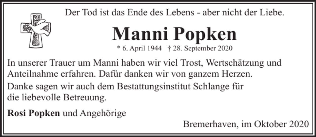 <p>Der Tod ist das Ende des Lebens - aber nicht der Liebe.</p><p>Manni Popken<br />* 6. April 1944 † 28. September 2020</p><p>In unserer Trauer um Manni haben wir viel Trost, Wertschätzung und<br />Anteilnahme erfahren. Dafür danken wir von ganzem Herzen.<br />Danke sagen wir auch dem Bestattungsinstitut Schlange für<br />die liebevolle Betreuung.<br />Rosi Popken und Angehörige</p><p>Bremerhaven, im Oktober 2020</p>